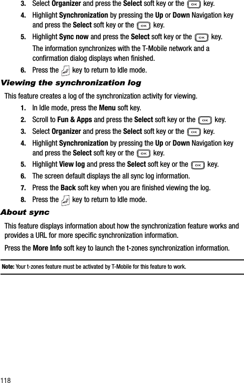 1183. Select Organizer and press the Select soft key or the   key.4. Highlight Synchronization by pressing the Up or Down Navigation key and press the Select soft key or the   key.5. Highlight Sync now and press the Select soft key or the   key.The information synchronizes with the T-Mobile network and a confirmation dialog displays when finished.6. Press the   key to return to Idle mode.Viewing the synchronization logThis feature creates a log of the synchronization activity for viewing.1. In Idle mode, press the Menu soft key. 2. Scroll to Fun &amp; Apps and press the Select soft key or the   key.3. Select Organizer and press the Select soft key or the   key.4. Highlight Synchronization by pressing the Up or Down Navigation key and press the Select soft key or the   key.5. Highlight View log and press the Select soft key or the   key.6. The screen default displays the all sync log information.7. Press the Back soft key when you are finished viewing the log.8. Press the   key to return to Idle mode.About syncThis feature displays information about how the synchronization feature works and provides a URL for more specific synchronization information.Press the More Info soft key to launch the t-zones synchronization information.Note: Your t-zones feature must be activated by T-Mobile for this feature to work.