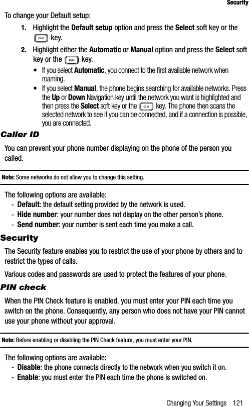 Changing Your Settings 121SecurityTo change your Default setup:1. Highlight the Default setup option and press the Select soft key or the  key.2. Highlight either the Automatic or Manual option and press the Select soft key or the   key.•If you select Automatic, you connect to the first available network when roaming.•If you select Manual, the phone begins searching for available networks. Press the Up or Down Navigation key until the network you want is highlighted and then press the Select soft key or the   key. The phone then scans the selected network to see if you can be connected, and if a connection is possible, you are connected.Caller IDYou can prevent your phone number displaying on the phone of the person you called.Note: Some networks do not allow you to change this setting.The following options are available:-Default: the default setting provided by the network is used.-Hide number: your number does not display on the other person’s phone.-Send number: your number is sent each time you make a call.SecurityThe Security feature enables you to restrict the use of your phone by others and to restrict the types of calls.Various codes and passwords are used to protect the features of your phone.PIN checkWhen the PIN Check feature is enabled, you must enter your PIN each time you switch on the phone. Consequently, any person who does not have your PIN cannot use your phone without your approval.Note: Before enabling or disabling the PIN Check feature, you must enter your PIN.The following options are available:-Disable: the phone connects directly to the network when you switch it on.-Enable: you must enter the PIN each time the phone is switched on.