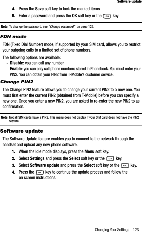 Changing Your Settings 123Software update4. Press the Save soft key to lock the marked items.5. Enter a password and press the OK soft key or the   key.Note: To change the password, see &quot;Change password&quot;  on page 122.FDN modeFDN (Fixed Dial Number) mode, if supported by your SIM card, allows you to restrict your outgoing calls to a limited set of phone numbers.The following options are available:-Disable: you can call any number.-Enable: you can only call phone numbers stored in Phonebook. You must enter your PIN2. You can obtain your PIN2 from T-Mobile’s customer service.Change PIN2The Change PIN2 feature allows you to change your current PIN2 to a new one. You must first enter the current PIN2 (obtained from T-Mobile) before you can specify a new one. Once you enter a new PIN2, you are asked to re-enter the new PIN2 to as confirmation.Note: Not all SIM cards have a PIN2. This menu does not display if your SIM card does not have the PIN2 feature.Software updateThe Software Update feature enables you to connect to the network through the handset and upload any new phone software.1. When the Idle mode displays, press the Menu soft key.2. Select Settings and press the Select soft key or the   key.3. Select Software update and press the Select soft key or the   key.4. Press the   key to continue the update process and follow the on screen instructions.