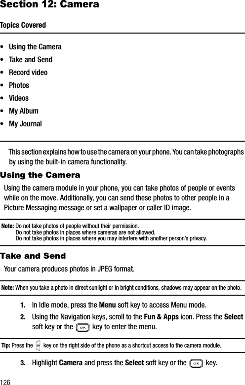 126Section 12: CameraTopics Covered• Using the Camera• Take and Send• Record video•Photos• Videos• My Album• My JournalThis section explains how to use the camera on your phone. You can take photographs by using the built-in camera functionality. Using the CameraUsing the camera module in your phone, you can take photos of people or events while on the move. Additionally, you can send these photos to other people in a Picture Messaging message or set a wallpaper or caller ID image.Note: Do not take photos of people without their permission.Do not take photos in places where cameras are not allowed.Do not take photos in places where you may interfere with another person’s privacy.Take and SendYour camera produces photos in JPEG format.Note: When you take a photo in direct sunlight or in bright conditions, shadows may appear on the photo.1. In Idle mode, press the Menu soft key to access Menu mode.2. Using the Navigation keys, scroll to the Fun &amp; Apps icon. Press the Selectsoft key or the   key to enter the menu.Tip: Press the   key on the right side of the phone as a shortcut access to the camera module.3. Highlight Camera and press the Select soft key or the   key. 