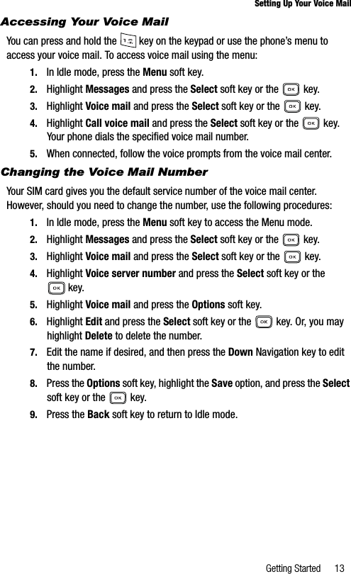 Getting Started 13Setting Up Your Voice MailAccessing Your Voice MailYou can press and hold the   key on the keypad or use the phone’s menu to access your voice mail. To access voice mail using the menu:1. In Idle mode, press the Menu soft key.2. Highlight Messages and press the Select soft key or the   key.3. Highlight Voice mail and press the Select soft key or the   key.4. Highlight Call voice mail and press the Select soft key or the   key. Your phone dials the specified voice mail number.5. When connected, follow the voice prompts from the voice mail center.Changing the Voice Mail NumberYour SIM card gives you the default service number of the voice mail center. However, should you need to change the number, use the following procedures:1. In Idle mode, press the Menu soft key to access the Menu mode.2. Highlight Messages and press the Select soft key or the   key.3. Highlight Voice mail and press the Select soft key or the   key.4. Highlight Voice server number and press the Select soft key or the  key. 5. Highlight Voice mail and press the Options soft key. 6. Highlight Edit and press the Select soft key or the   key. Or, you may highlight Delete to delete the number.7. Edit the name if desired, and then press the Down Navigation key to edit the number.8. Press the Options soft key, highlight the Save option, and press the Selectsoft key or the   key.9. Press the Back soft key to return to Idle mode.