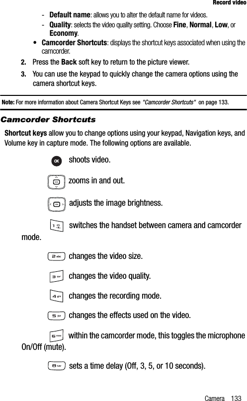 Camera 133Record video-Default name: allows you to alter the default name for videos.-Quality: selects the video quality setting. Choose Fine,Normal,Low, or Economy.• Camcorder Shortcuts: displays the shortcut keys associated when using the camcorder.2. Press the Back soft key to return to the picture viewer.3. You can use the keypad to quickly change the camera options using the camera shortcut keys.Note: For more information about Camera Shortcut Keys see &quot;Camcorder Shortcuts&quot;  on page 133.Camcorder ShortcutsShortcut keys allow you to change options using your keypad, Navigation keys, and Volume key in capture mode. The following options are available. shoots video. zooms in and out. adjusts the image brightness. switches the handset between camera and camcorder mode. changes the video size. changes the video quality. changes the recording mode. changes the effects used on the video. within the camcorder mode, this toggles the microphone On/Off (mute). sets a time delay (Off, 3, 5, or 10 seconds).