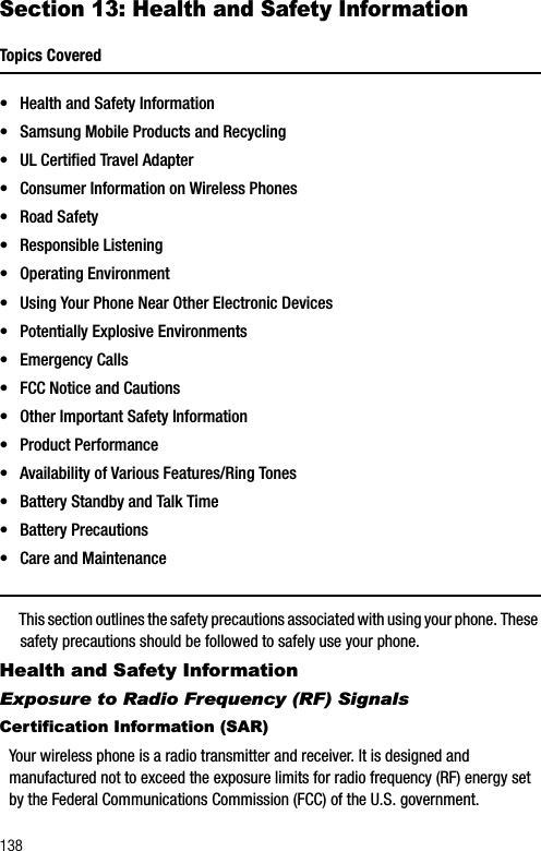 138Section 13: Health and Safety InformationTopics Covered• Health and Safety Information• Samsung Mobile Products and Recycling• UL Certified Travel Adapter• Consumer Information on Wireless Phones• Road Safety• Responsible Listening• Operating Environment• Using Your Phone Near Other Electronic Devices• Potentially Explosive Environments• Emergency Calls• FCC Notice and Cautions• Other Important Safety Information• Product Performance• Availability of Various Features/Ring Tones• Battery Standby and Talk Time• Battery Precautions• Care and MaintenanceThis section outlines the safety precautions associated with using your phone. These safety precautions should be followed to safely use your phone.Health and Safety InformationExposure to Radio Frequency (RF) SignalsCertification Information (SAR)Your wireless phone is a radio transmitter and receiver. It is designed and manufactured not to exceed the exposure limits for radio frequency (RF) energy set by the Federal Communications Commission (FCC) of the U.S. government. 
