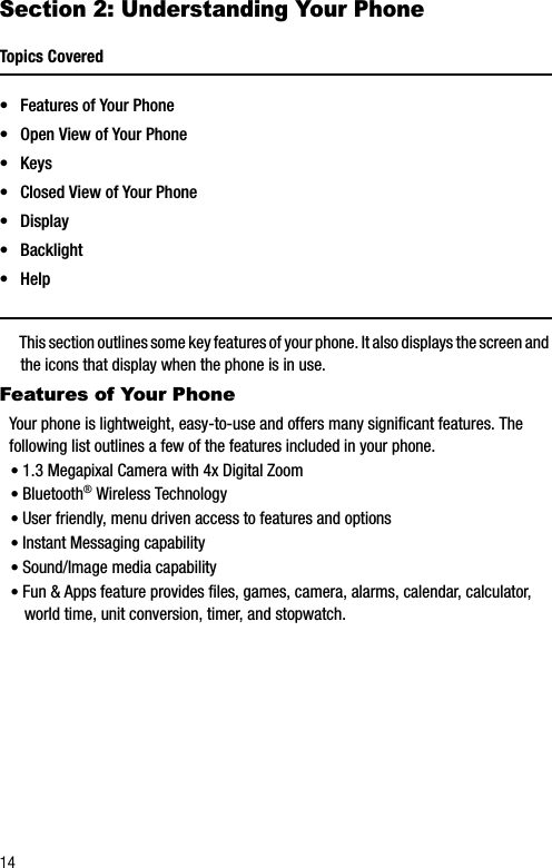 14Section 2: Understanding Your PhoneTopics Covered• Features of Your Phone• Open View of Your Phone•Keys• Closed View of Your Phone•Display•Backlight•HelpThis section outlines some key features of your phone. It also displays the screen and the icons that display when the phone is in use.Features of Your PhoneYour phone is lightweight, easy-to-use and offers many significant features. The following list outlines a few of the features included in your phone.•1.3 Megapixal Camera with 4x Digital Zoom•Bluetooth®Wireless Technology•User friendly, menu driven access to features and options•Instant Messaging capability•Sound/Image media capability•Fun &amp; Apps feature provides files, games, camera, alarms, calendar, calculator, world time, unit conversion, timer, and stopwatch.