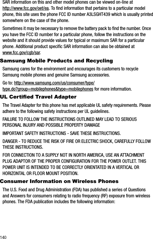 140SAR information on this and other model phones can be viewed on-line at http://www.fcc.gov/oet/ea. To find information that pertains to a particular model phone, this site uses the phone FCC ID number A3LSGHT439 which is usually printed somewhere on the case of the phone. Sometimes it may be necessary to remove the battery pack to find the number. Once you have the FCC ID number for a particular phone, follow the instructions on the website and it should provide values for typical or maximum SAR for a particular phone. Additional product specific SAR information can also be obtained at www.fcc.gov/cgb/sar.Samsung Mobile Products and RecyclingSamsung cares for the environment and encourages its customers to recycle Samsung mobile phones and genuine Samsung accessories.Go to: http://www.samsung.com/us/consumer/type/type.do?group=mobilephones&amp;type=mobilephones for more information.UL Certified Travel AdapterThe Travel Adapter for this phone has met applicable UL safety requirements. Please adhere to the following safety instructions per UL guidelines.FAILURE TO FOLLOW THE INSTRUCTIONS OUTLINED MAY LEAD TO SERIOUS PERSONAL INJURY AND POSSIBLE PROPERTY DAMAGEIMPORTANT SAFETY INSTRUCTIONS - SAVE THESE INSTRUCTIONS.DANGER - TO REDUCE THE RISK OF FIRE OR ELECTRIC SHOCK, CAREFULLY FOLLOW THESE INSTRUCTIONS.FOR CONNECTION TO A SUPPLY NOT IN NORTH AMERICA, USE AN ATTACHMENT PLUG ADAPTOR OF THE PROPER CONFIGURATION FOR THE POWER OUTLET. THIS POWER UNIT IS INTENDED TO BE CORRECTLY ORIENTATED IN A VERTICAL OR HORIZONTAL OR FLOOR MOUNT POSITION.    Consumer Information on Wireless PhonesThe U.S. Food and Drug Administration (FDA) has published a series of Questions and Answers for consumers relating to radio frequency (RF) exposure from wireless phones. The FDA publication includes the following information: