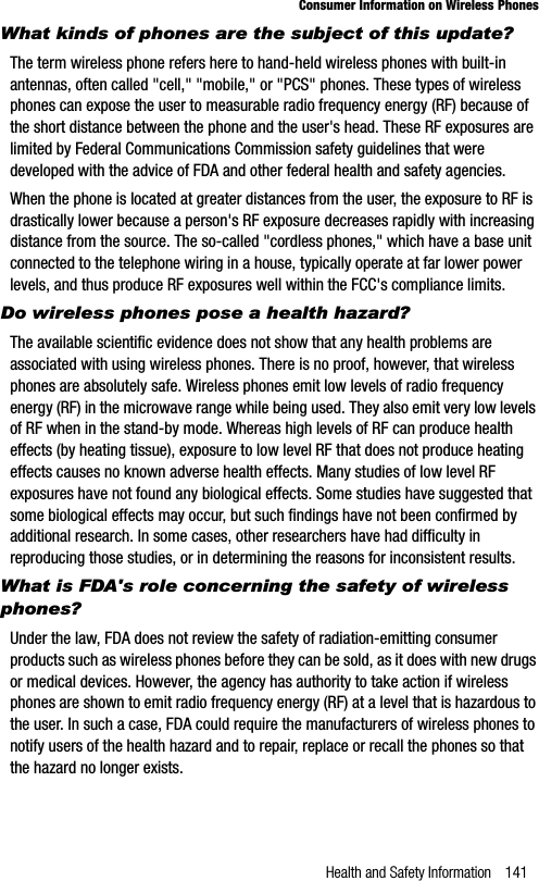 Health and Safety Information 141Consumer Information on Wireless PhonesWhat kinds of phones are the subject of this update?The term wireless phone refers here to hand-held wireless phones with built-in antennas, often called &quot;cell,&quot; &quot;mobile,&quot; or &quot;PCS&quot; phones. These types of wireless phones can expose the user to measurable radio frequency energy (RF) because of the short distance between the phone and the user&apos;s head. These RF exposures are limited by Federal Communications Commission safety guidelines that were developed with the advice of FDA and other federal health and safety agencies.When the phone is located at greater distances from the user, the exposure to RF is drastically lower because a person&apos;s RF exposure decreases rapidly with increasing distance from the source. The so-called &quot;cordless phones,&quot; which have a base unit connected to the telephone wiring in a house, typically operate at far lower power levels, and thus produce RF exposures well within the FCC&apos;s compliance limits.Do wireless phones pose a health hazard?The available scientific evidence does not show that any health problems are associated with using wireless phones. There is no proof, however, that wireless phones are absolutely safe. Wireless phones emit low levels of radio frequency energy (RF) in the microwave range while being used. They also emit very low levels of RF when in the stand-by mode. Whereas high levels of RF can produce health effects (by heating tissue), exposure to low level RF that does not produce heating effects causes no known adverse health effects. Many studies of low level RF exposures have not found any biological effects. Some studies have suggested that some biological effects may occur, but such findings have not been confirmed by additional research. In some cases, other researchers have had difficulty in reproducing those studies, or in determining the reasons for inconsistent results.What is FDA&apos;s role concerning the safety of wireless phones?Under the law, FDA does not review the safety of radiation-emitting consumer products such as wireless phones before they can be sold, as it does with new drugs or medical devices. However, the agency has authority to take action if wireless phones are shown to emit radio frequency energy (RF) at a level that is hazardous to the user. In such a case, FDA could require the manufacturers of wireless phones to notify users of the health hazard and to repair, replace or recall the phones so that the hazard no longer exists.