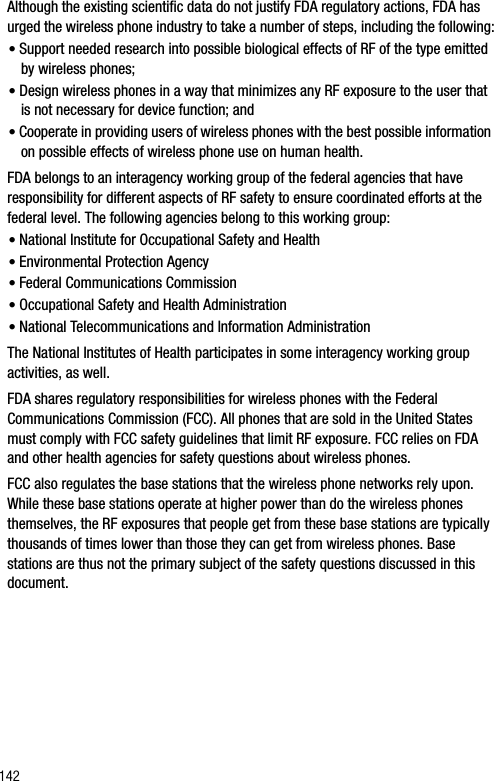 142Although the existing scientific data do not justify FDA regulatory actions, FDA has urged the wireless phone industry to take a number of steps, including the following:•Support needed research into possible biological effects of RF of the type emitted by wireless phones;•Design wireless phones in a way that minimizes any RF exposure to the user that is not necessary for device function; and•Cooperate in providing users of wireless phones with the best possible information on possible effects of wireless phone use on human health.FDA belongs to an interagency working group of the federal agencies that have responsibility for different aspects of RF safety to ensure coordinated efforts at the federal level. The following agencies belong to this working group:•National Institute for Occupational Safety and Health •Environmental Protection Agency•Federal Communications Commission•Occupational Safety and Health Administration•National Telecommunications and Information AdministrationThe National Institutes of Health participates in some interagency working group activities, as well.FDA shares regulatory responsibilities for wireless phones with the Federal Communications Commission (FCC). All phones that are sold in the United States must comply with FCC safety guidelines that limit RF exposure. FCC relies on FDA and other health agencies for safety questions about wireless phones.FCC also regulates the base stations that the wireless phone networks rely upon. While these base stations operate at higher power than do the wireless phones themselves, the RF exposures that people get from these base stations are typically thousands of times lower than those they can get from wireless phones. Base stations are thus not the primary subject of the safety questions discussed in this document.