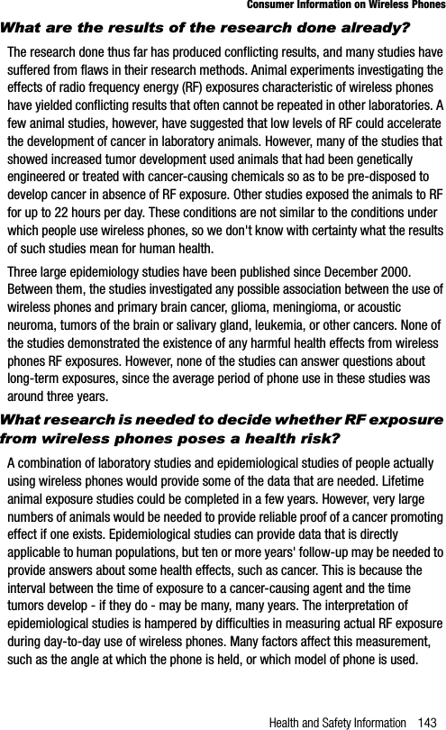 Health and Safety Information 143Consumer Information on Wireless PhonesWhat are the results of the research done already?The research done thus far has produced conflicting results, and many studies have suffered from flaws in their research methods. Animal experiments investigating the effects of radio frequency energy (RF) exposures characteristic of wireless phones have yielded conflicting results that often cannot be repeated in other laboratories. A few animal studies, however, have suggested that low levels of RF could accelerate the development of cancer in laboratory animals. However, many of the studies that showed increased tumor development used animals that had been genetically engineered or treated with cancer-causing chemicals so as to be pre-disposed to develop cancer in absence of RF exposure. Other studies exposed the animals to RF for up to 22 hours per day. These conditions are not similar to the conditions under which people use wireless phones, so we don&apos;t know with certainty what the results of such studies mean for human health.Three large epidemiology studies have been published since December 2000. Between them, the studies investigated any possible association between the use of wireless phones and primary brain cancer, glioma, meningioma, or acoustic neuroma, tumors of the brain or salivary gland, leukemia, or other cancers. None of the studies demonstrated the existence of any harmful health effects from wireless phones RF exposures. However, none of the studies can answer questions about long-term exposures, since the average period of phone use in these studies was around three years.What research is needed to decide whether RF exposure from wireless phones poses a health risk?A combination of laboratory studies and epidemiological studies of people actually using wireless phones would provide some of the data that are needed. Lifetime animal exposure studies could be completed in a few years. However, very large numbers of animals would be needed to provide reliable proof of a cancer promoting effect if one exists. Epidemiological studies can provide data that is directly applicable to human populations, but ten or more years&apos; follow-up may be needed to provide answers about some health effects, such as cancer. This is because the interval between the time of exposure to a cancer-causing agent and the time tumors develop - if they do - may be many, many years. The interpretation of epidemiological studies is hampered by difficulties in measuring actual RF exposure during day-to-day use of wireless phones. Many factors affect this measurement, such as the angle at which the phone is held, or which model of phone is used.