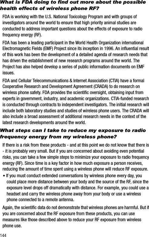 144What is FDA doing to find out more about the possible health effects of wireless phone RF?FDA is working with the U.S. National Toxicology Program and with groups of investigators around the world to ensure that high priority animal studies are conducted to address important questions about the effects of exposure to radio frequency energy (RF).FDA has been a leading participant in the World Health Organization international Electromagnetic Fields (EMF) Project since its inception in 1996. An influential resultof this work has been the development of a detailed agenda of research needs that has driven the establishment of new research programs around the world. The Project has also helped develop a series of public information documents on EMF issues.FDA and Cellular Telecommunications &amp; Internet Association (CTIA) have a formal Cooperative Research and Development Agreement (CRADA) to do research on wireless phone safety. FDA provides the scientific oversight, obtaining input from experts in government, industry, and academic organizations. CTIA-funded research is conducted through contracts to independent investigators. The initial research will include both laboratory studies and studies of wireless phone users. The CRADA will also include a broad assessment of additional research needs in the context of the latest research developments around the world.What steps can I take to reduce my exposure to radio frequency energy from my wireless phone?If there is a risk from these products - and at this point we do not know that there is - it is probably very small. But if you are concerned about avoiding even potential risks, you can take a few simple steps to minimize your exposure to radio frequency energy (RF). Since time is a key factor in how much exposure a person receives, reducing the amount of time spent using a wireless phone will reduce RF exposure.•If you must conduct extended conversations by wireless phone every day, you could place more distance between your body and the source of the RF, since the exposure level drops off dramatically with distance. For example, you could use a headset and carry the wireless phone away from your body or use a wireless phone connected to a remote antenna.Again, the scientific data do not demonstrate that wireless phones are harmful. But if you are concerned about the RF exposure from these products, you can use measures like those described above to reduce your RF exposure from wireless phone use.