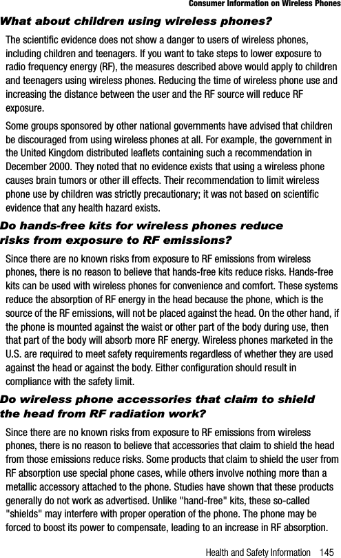 Health and Safety Information 145Consumer Information on Wireless PhonesWhat about children using wireless phones?The scientific evidence does not show a danger to users of wireless phones, including children and teenagers. If you want to take steps to lower exposure to radio frequency energy (RF), the measures described above would apply to children and teenagers using wireless phones. Reducing the time of wireless phone use and increasing the distance between the user and the RF source will reduce RF exposure.Some groups sponsored by other national governments have advised that children be discouraged from using wireless phones at all. For example, the government in the United Kingdom distributed leaflets containing such a recommendation in December 2000. They noted that no evidence exists that using a wireless phone causes brain tumors or other ill effects. Their recommendation to limit wireless phone use by children was strictly precautionary; it was not based on scientific evidence that any health hazard exists.Do hands-free kits for wireless phones reduce risks from exposure to RF emissions?Since there are no known risks from exposure to RF emissions from wireless phones, there is no reason to believe that hands-free kits reduce risks. Hands-free kits can be used with wireless phones for convenience and comfort. These systems reduce the absorption of RF energy in the head because the phone, which is the source of the RF emissions, will not be placed against the head. On the other hand, if the phone is mounted against the waist or other part of the body during use, then that part of the body will absorb more RF energy. Wireless phones marketed in the U.S. are required to meet safety requirements regardless of whether they are used against the head or against the body. Either configuration should result in compliance with the safety limit.Do wireless phone accessories that claim to shield the head from RF radiation work?Since there are no known risks from exposure to RF emissions from wireless phones, there is no reason to believe that accessories that claim to shield the head from those emissions reduce risks. Some products that claim to shield the user from RF absorption use special phone cases, while others involve nothing more than a metallic accessory attached to the phone. Studies have shown that these products generally do not work as advertised. Unlike &quot;hand-free&quot; kits, these so-called &quot;shields&quot; may interfere with proper operation of the phone. The phone may be forced to boost its power to compensate, leading to an increase in RF absorption. 