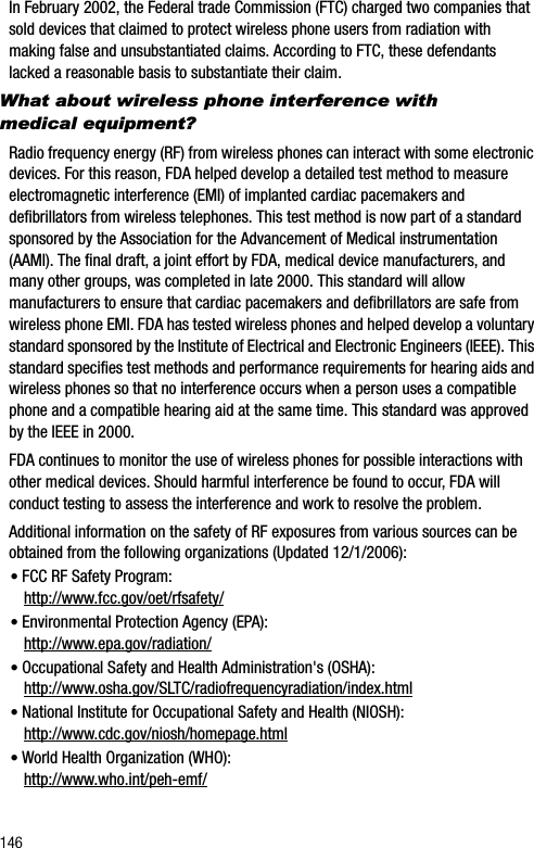 146In February 2002, the Federal trade Commission (FTC) charged two companies that sold devices that claimed to protect wireless phone users from radiation with making false and unsubstantiated claims. According to FTC, these defendants lacked a reasonable basis to substantiate their claim.What about wireless phone interference with medical equipment?Radio frequency energy (RF) from wireless phones can interact with some electronic devices. For this reason, FDA helped develop a detailed test method to measure electromagnetic interference (EMI) of implanted cardiac pacemakers and defibrillators from wireless telephones. This test method is now part of a standard sponsored by the Association for the Advancement of Medical instrumentation (AAMI). The final draft, a joint effort by FDA, medical device manufacturers, and many other groups, was completed in late 2000. This standard will allow manufacturers to ensure that cardiac pacemakers and defibrillators are safe from wireless phone EMI. FDA has tested wireless phones and helped develop a voluntary standard sponsored by the Institute of Electrical and Electronic Engineers (IEEE). This standard specifies test methods and performance requirements for hearing aids and wireless phones so that no interference occurs when a person uses a compatible phone and a compatible hearing aid at the same time. This standard was approved by the IEEE in 2000.FDA continues to monitor the use of wireless phones for possible interactions with other medical devices. Should harmful interference be found to occur, FDA will conduct testing to assess the interference and work to resolve the problem.Additional information on the safety of RF exposures from various sources can be obtained from the following organizations (Updated 12/1/2006):•FCC RF Safety Program:http://www.fcc.gov/oet/rfsafety/•Environmental Protection Agency (EPA):http://www.epa.gov/radiation/•Occupational Safety and Health Administration&apos;s (OSHA):http://www.osha.gov/SLTC/radiofrequencyradiation/index.html•National Institute for Occupational Safety and Health (NIOSH):http://www.cdc.gov/niosh/homepage.html•World Health Organization (WHO):http://www.who.int/peh-emf/
