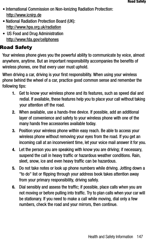 Health and Safety Information 147Road Safety•International Commission on Non-Ionizing Radiation Protection:http://www.icnirp.de•National Radiation Protection Board (UK):http://www.hpa.org.uk/radiation• US Food and Drug Administrationhttp://www.fda.gov/cellphonesRoad SafetyYour wireless phone gives you the powerful ability to communicate by voice, almost anywhere, anytime. But an important responsibility accompanies the benefits of wireless phones, one that every user must uphold.When driving a car, driving is your first responsibility. When using your wireless phone behind the wheel of a car, practice good common sense and remember the following tips:1. Get to know your wireless phone and its features, such as speed dial and redial. If available, these features help you to place your call without taking your attention off the road.2. When available, use a hands-free device. If possible, add an additional layer of convenience and safety to your wireless phone with one of the many hands free accessories available today.3. Position your wireless phone within easy reach. Be able to access your wireless phone without removing your eyes from the road. If you get an incoming call at an inconvenient time, let your voice mail answer it for you.4. Let the person you are speaking with know you are driving; if necessary, suspend the call in heavy traffic or hazardous weather conditions. Rain, sleet, snow, ice and even heavy traffic can be hazardous.5. Do not take notes or look up phone numbers while driving. Jotting down a &quot;to do&quot; list or flipping through your address book takes attention away from your primary responsibility, driving safely.6. Dial sensibly and assess the traffic; if possible, place calls when you are not moving or before pulling into traffic. Try to plan calls when your car will be stationary. If you need to make a call while moving, dial only a few numbers, check the road and your mirrors, then continue.
