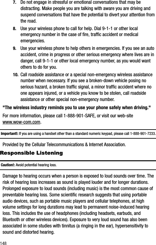 1487. Do not engage in stressful or emotional conversations that may be distracting. Make people you are talking with aware you are driving and suspend conversations that have the potential to divert your attention from the road.8. Use your wireless phone to call for help. Dial 9-1-1 or other local emergency number in the case of fire, traffic accident or medical emergencies.9. Use your wireless phone to help others in emergencies. If you see an auto accident, crime in progress or other serious emergency where lives are in danger, call 9-1-1 or other local emergency number, as you would want others to do for you.10. Call roadside assistance or a special non-emergency wireless assistance number when necessary. If you see a broken-down vehicle posing no serious hazard, a broken traffic signal, a minor traffic accident where no one appears injured, or a vehicle you know to be stolen, call roadside assistance or other special non-emergency number.&quot;The wireless industry reminds you to use your phone safely when driving.&quot;For more information, please call 1-888-901-SAFE, or visit our web-site www.wow-com.com.Important!: If you are using a handset other than a standard numeric keypad, please call 1-888-901-7233.Provided by the Cellular Telecommunications &amp; Internet Association.Responsible ListeningCaution!: Avoid potential hearing loss.Damage to hearing occurs when a person is exposed to loud sounds over time. The risk of hearing loss increases as sound is played louder and for longer durations. Prolonged exposure to loud sounds (including music) is the most common cause of preventable hearing loss. Some scientific research suggests that using portable audio devices, such as portable music players and cellular telephones, at high volume settings for long durations may lead to permanent noise-induced hearing loss. This includes the use of headphones (including headsets, earbuds, and Bluetooth or other wireless devices). Exposure to very loud sound has also been associated in some studies with tinnitus (a ringing in the ear), hypersensitivity to sound and distorted hearing.