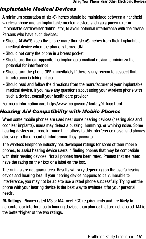 Health and Safety Information 151Using Your Phone Near Other Electronic DevicesImplantable Medical DevicesA minimum separation of six (6) inches should be maintained between a handheld wireless phone and an implantable medical device, such as a pacemaker or implantable cardioverter defibrillator, to avoid potential interference with the device. Persons who have such devices:•Should ALWAYS keep the phone more than six (6) inches from their implantable medical device when the phone is turned ON;•Should not carry the phone in a breast pocket;•Should use the ear opposite the implantable medical device to minimize the potential for interference;•Should turn the phone OFF immediately if there is any reason to suspect that interference is taking place.•Should read and follow the directions from the manufacturer of your implantable medical device. if you have any questions about using your wireless phone with such a device, consult your health care provider.For more information see, http://www.fcc.gov/oet/rfsafety/rf-faqs.htmlHearing Aid Compatibility with Mobile PhonesWhen some mobile phones are used near some hearing devices (hearing aids and cochlear implants), users may detect a buzzing, humming, or whining noise. Some hearing devices are more immune than others to this interference noise, and phones also vary in the amount of interference they generate.The wireless telephone industry has developed ratings for some of their mobile phones, to assist hearing device users in finding phones that may be compatible with their hearing devices. Not all phones have been rated. Phones that are rated have the rating on their box or a label on the box.The ratings are not guarantees. Results will vary depending on the user’s hearing device and hearing loss. If your hearing device happens to be vulnerable to interference, you may not be able to use a rated phone successfully. Trying out the phone with your hearing device is the best way to evaluate it for your personal needs.M-Ratings: Phones rated M3 or M4 meet FCC requirements and are likely to generate less interference to hearing devices than phones that are not labeled. M4 is the better/higher of the two ratings.