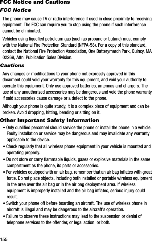 155FCC Notice and CautionsFCC NoticeThe phone may cause TV or radio interference if used in close proximity to receiving equipment. The FCC can require you to stop using the phone if such interference cannot be eliminated.Vehicles using liquefied petroleum gas (such as propane or butane) must comply with the National Fire Protection Standard (NFPA-58). For a copy of this standard, contact the National Fire Protection Association, One Batterymarch Park, Quincy, MA 02269, Attn: Publication Sales Division.CautionsAny changes or modifications to your phone not expressly approved in this document could void your warranty for this equipment, and void your authority to operate this equipment. Only use approved batteries, antennas and chargers. The use of any unauthorized accessories may be dangerous and void the phone warranty if said accessories cause damage or a defect to the phone.Although your phone is quite sturdy, it is a complex piece of equipment and can be broken. Avoid dropping, hitting, bending or sitting on it.Other Important Safety Information•Only qualified personnel should service the phone or install the phone in a vehicle. Faulty installation or service may be dangerous and may invalidate any warranty applicable to the device.•Check regularly that all wireless phone equipment in your vehicle is mounted and operating properly.•Do not store or carry flammable liquids, gases or explosive materials in the same compartment as the phone, its parts or accessories.•For vehicles equipped with an air bag, remember that an air bag inflates with great force. Do not place objects, including both installed or portable wireless equipment in the area over the air bag or in the air bag deployment area. If wireless equipment is improperly installed and the air bag inflates, serious injury could result.•Switch your phone off before boarding an aircraft. The use of wireless phone in aircraft is illegal and may be dangerous to the aircraft&apos;s operation.•Failure to observe these instructions may lead to the suspension or denial of telephone services to the offender, or legal action, or both.