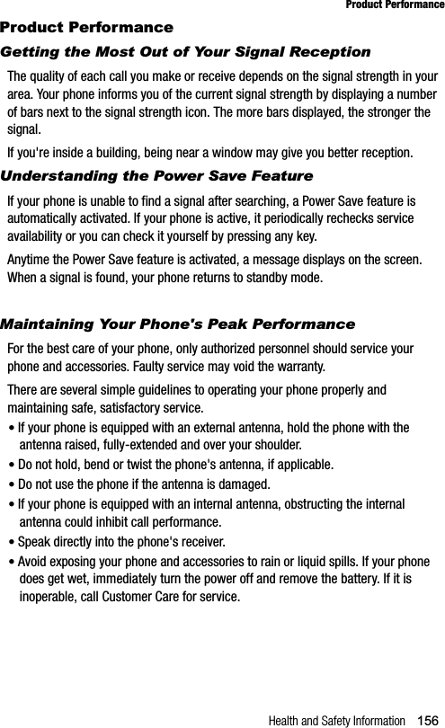 Health and Safety Information 156Product PerformanceProduct PerformanceGetting the Most Out of Your Signal ReceptionThe quality of each call you make or receive depends on the signal strength in your area. Your phone informs you of the current signal strength by displaying a number of bars next to the signal strength icon. The more bars displayed, the stronger the signal.If you&apos;re inside a building, being near a window may give you better reception.Understanding the Power Save FeatureIf your phone is unable to find a signal after searching, a Power Save feature is automatically activated. If your phone is active, it periodically rechecks service availability or you can check it yourself by pressing any key.Anytime the Power Save feature is activated, a message displays on the screen. When a signal is found, your phone returns to standby mode.Understanding How Your Phone OperatesMaintaining Your Phone&apos;s Peak PerformanceFor the best care of your phone, only authorized personnel should service your phone and accessories. Faulty service may void the warranty.There are several simple guidelines to operating your phone properly and maintaining safe, satisfactory service.•If your phone is equipped with an external antenna, hold the phone with the antenna raised, fully-extended and over your shoulder.•Do not hold, bend or twist the phone&apos;s antenna, if applicable.•Do not use the phone if the antenna is damaged.•If your phone is equipped with an internal antenna, obstructing the internal antenna could inhibit call performance.•Speak directly into the phone&apos;s receiver.•Avoid exposing your phone and accessories to rain or liquid spills. If your phone does get wet, immediately turn the power off and remove the battery. If it is inoperable, call Customer Care for service.