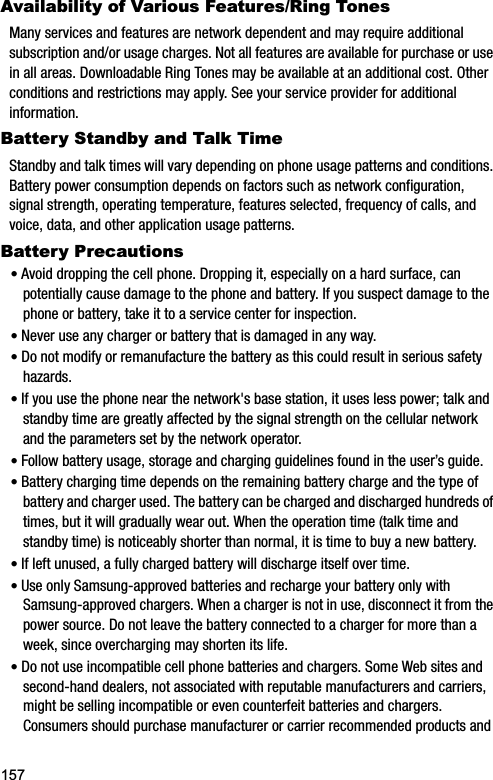 157Availability of Various Features/Ring TonesMany services and features are network dependent and may require additional subscription and/or usage charges. Not all features are available for purchase or use in all areas. Downloadable Ring Tones may be available at an additional cost. Other conditions and restrictions may apply. See your service provider for additional information.Battery Standby and Talk TimeStandby and talk times will vary depending on phone usage patterns and conditions. Battery power consumption depends on factors such as network configuration, signal strength, operating temperature, features selected, frequency of calls, and voice, data, and other application usage patterns.Battery Precautions•Avoid dropping the cell phone. Dropping it, especially on a hard surface, can potentially cause damage to the phone and battery. If you suspect damage to the phone or battery, take it to a service center for inspection. •Never use any charger or battery that is damaged in any way.•Do not modify or remanufacture the battery as this could result in serious safety hazards.•If you use the phone near the network&apos;s base station, it uses less power; talk and standby time are greatly affected by the signal strength on the cellular network and the parameters set by the network operator.•Follow battery usage, storage and charging guidelines found in the user’s guide.•Battery charging time depends on the remaining battery charge and the type of battery and charger used. The battery can be charged and discharged hundreds of times, but it will gradually wear out. When the operation time (talk time and standby time) is noticeably shorter than normal, it is time to buy a new battery.•If left unused, a fully charged battery will discharge itself over time.•Use only Samsung-approved batteries and recharge your battery only with Samsung-approved chargers. When a charger is not in use, disconnect it from the power source. Do not leave the battery connected to a charger for more than a week, since overcharging may shorten its life.•Do not use incompatible cell phone batteries and chargers. Some Web sites and second-hand dealers, not associated with reputable manufacturers and carriers, might be selling incompatible or even counterfeit batteries and chargers. Consumers should purchase manufacturer or carrier recommended products and 