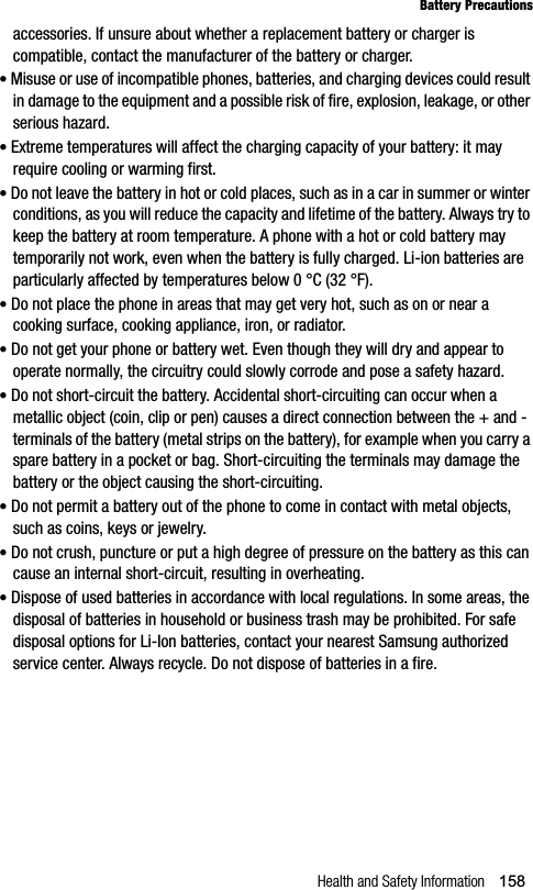 Health and Safety Information 158Battery Precautionsaccessories. If unsure about whether a replacement battery or charger is compatible, contact the manufacturer of the battery or charger. •Misuse or use of incompatible phones, batteries, and charging devices could result in damage to the equipment and a possible risk of fire, explosion, leakage, or other serious hazard.•Extreme temperatures will affect the charging capacity of your battery: it may require cooling or warming first.•Do not leave the battery in hot or cold places, such as in a car in summer or winter conditions, as you will reduce the capacity and lifetime of the battery. Always try to keep the battery at room temperature. A phone with a hot or cold battery may temporarily not work, even when the battery is fully charged. Li-ion batteries are particularly affected by temperatures below 0 °C (32 °F).•Do not place the phone in areas that may get very hot, such as on or near a cooking surface, cooking appliance, iron, or radiator. •Do not get your phone or battery wet. Even though they will dry and appear to operate normally, the circuitry could slowly corrode and pose a safety hazard. •Do not short-circuit the battery. Accidental short-circuiting can occur when a metallic object (coin, clip or pen) causes a direct connection between the + and - terminals of the battery (metal strips on the battery), for example when you carry a spare battery in a pocket or bag. Short-circuiting the terminals may damage the battery or the object causing the short-circuiting.•Do not permit a battery out of the phone to come in contact with metal objects, such as coins, keys or jewelry. •Do not crush, puncture or put a high degree of pressure on the battery as this can cause an internal short-circuit, resulting in overheating. •Dispose of used batteries in accordance with local regulations. In some areas, the disposal of batteries in household or business trash may be prohibited. For safe disposal options for Li-Ion batteries, contact your nearest Samsung authorized service center. Always recycle. Do not dispose of batteries in a fire.