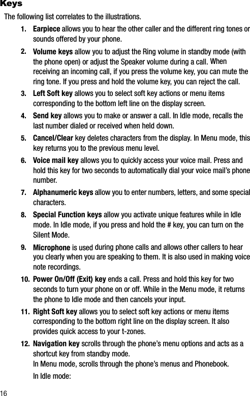 16KeysThe following list correlates to the illustrations.1. Earpiece allows you to hear the other caller and the different ring tones or sounds offered by your phone.2. Volume keys allow you to adjust the Ring volume in standby mode (with the phone open) or adjust the Speaker volume during a call. Whenreceiving an incoming call, if you press the volume key, you can mute the ring tone. If you press and hold the volume key, you can reject the call.3. Left Soft key allows you to select soft key actions or menu items corresponding to the bottom left line on the display screen.4. Send key allows you to make or answer a call. In Idle mode, recalls the last number dialed or received when held down.5. Cancel/Clear key deletes characters from the display. In Menu mode, this key returns you to the previous menu level.6. Voice mail key allows you to quickly access your voice mail. Press and hold this key for two seconds to automatically dial your voice mail’s phone number.7. Alphanumeric keys allow you to enter numbers, letters, and some special characters.8. Special Function keys allow you activate unique features while in Idle mode. In Idle mode, if you press and hold the # key, you can turn on the Silent Mode.9. Microphone is used during phone calls and allows other callers to hear you clearly when you are speaking to them. It is also used in making voice note recordings.10. Power On/Off (Exit) key ends a call. Press and hold this key for two seconds to turn your phone on or off. While in the Menu mode, it returns the phone to Idle mode and then cancels your input.11. Right Soft key allows you to select soft key actions or menu items corresponding to the bottom right line on the display screen. It also provides quick access to your t-zones.12. Navigation key scrolls through the phone’s menu options and acts as a shortcut key from standby mode. In Menu mode, scrolls through the phone’s menus and Phonebook. In Idle mode: