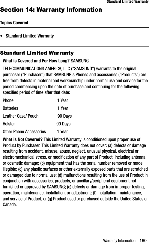 Warranty Information 160Standard Limited WarrantySection 14: Warranty InformationTopics Covered• Standard Limited WarrantyStandard Limited WarrantyWhat is Covered and For How Long? SAMSUNGTELECOMMUNICATIONS AMERICA, LLC (&quot;SAMSUNG&quot;) warrants to the original purchaser (&quot;Purchaser&quot;) that SAMSUNG&apos;s Phones and accessories (&quot;Products&quot;) are free from defects in material and workmanship under normal use and service for the period commencing upon the date of purchase and continuing for the following specified period of time after that date:Phone                                       1 YearBatteries                                   1 YearLeather Case/ Pouch                 90 DaysHolster                                     90 DaysOther Phone Accessories          1 YearWhat is Not Covered? This Limited Warranty is conditioned upon proper use of Product by Purchaser. This Limited Warranty does not cover: (a) defects or damage resulting from accident, misuse, abuse, neglect, unusual physical, electrical or electromechanical stress, or modification of any part of Product, including antenna, or cosmetic damage; (b) equipment that has the serial number removed or made illegible; (c) any plastic surfaces or other externally exposed parts that are scratched or damaged due to normal use; (d) malfunctions resulting from the use of Product in conjunction with accessories, products, or ancillary/peripheral equipment not furnished or approved by SAMSUNG; (e) defects or damage from improper testing, operation, maintenance, installation, or adjustment; (f) installation, maintenance, and service of Product, or (g) Product used or purchased outside the United States or Canada.