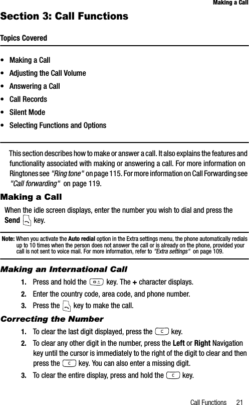 Call Functions 21Making a CallSection 3: Call FunctionsTopics Covered• Making a Call• Adjusting the Call Volume• Answering a Call• Call Records• Silent Mode• Selecting Functions and OptionsThis section describes how to make or answer a call. It also explains the features and functionality associated with making or answering a call. For more information on Ringtones see &quot;Ring tone&quot;  on page 115. For more information on Call Forwarding see &quot;Call forwarding&quot;  on page 119.Making a CallWhen the idle screen displays, enter the number you wish to dial and press the Send  key.Note: When you activate the Auto redial option in the Extra settings menu, the phone automatically redials up to 10 times when the person does not answer the call or is already on the phone, provided your call is not sent to voice mail. For more information, refer to &quot;Extra settings&quot;  on page 109. Making an International Call1. Press and hold the   key. The + character displays.2. Enter the country code, area code, and phone number.3. Press the   key to make the call.Correcting the Number1. To clear the last digit displayed, press the   key.2. To clear any other digit in the number, press the Left or Right Navigation key until the cursor is immediately to the right of the digit to clear and then press the   key. You can also enter a missing digit.3. To clear the entire display, press and hold the   key.