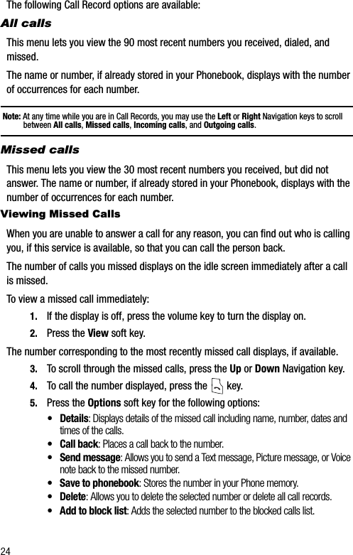 24The following Call Record options are available:All callsThis menu lets you view the 90 most recent numbers you received, dialed, and missed.The name or number, if already stored in your Phonebook, displays with the number of occurrences for each number.Note: At any time while you are in Call Records, you may use the Left or Right Navigation keys to scroll between All calls, Missed calls,Incoming calls, and Outgoing calls.Missed callsThis menu lets you view the 30 most recent numbers you received, but did not answer. The name or number, if already stored in your Phonebook, displays with the number of occurrences for each number. Viewing Missed CallsWhen you are unable to answer a call for any reason, you can find out who is calling you, if this service is available, so that you can call the person back.The number of calls you missed displays on the idle screen immediately after a call is missed.To view a missed call immediately:1. If the display is off, press the volume key to turn the display on. 2. Press the View soft key.The number corresponding to the most recently missed call displays, if available.3. To scroll through the missed calls, press the Up or Down Navigation key.4. To call the number displayed, press the   key.5. Press the Options soft key for the following options:• Details: Displays details of the missed call including name, number, dates and times of the calls.• Call back: Places a call back to the number.• Send message: Allows you to send a Text message, Picture message, or Voice note back to the missed number.• Save to phonebook: Stores the number in your Phone memory.• Delete: Allows you to delete the selected number or delete all call records.• Add to block list: Adds the selected number to the blocked calls list.