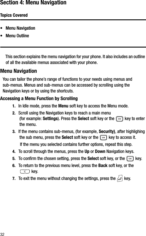32Section 4: Menu NavigationTopics Covered• Menu Navigation• Menu OutlineThis section explains the menu navigation for your phone. It also includes an outline of all the available menus associated with your phone.Menu NavigationYou can tailor the phone’s range of functions to your needs using menus and sub-menus. Menus and sub-menus can be accessed by scrolling using the Navigation keys or by using the shortcuts.Accessing a Menu Function by Scrolling1. In Idle mode, press the Menu soft key to access the Menu mode.2. Scroll using the Navigation keys to reach a main menu (for example: Settings). Press the Select soft key or the   key to enter the menu.3. If the menu contains sub-menus, (for example, Security), after highlighing the sub menu, press the Select soft key or the   key to access it.If the menu you selected contains further options, repeat this step.4. To scroll through the menus, press the Up or Down Navigation keys.5. To confirm the chosen setting, press the Select soft key, or the   key.6. To return to the previous menu level, press the Back soft key, or the  key.7. To exit the menu without changing the settings, press the   key.