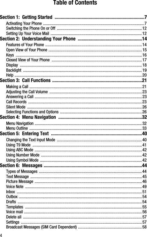 4Table of ContentsSection 1:  Getting Started  ..........................................................................7Activating Your Phone ...............................................................................................7Switching the Phone On or Off  ................................................................................12Setting Up Your Voice Mail ......................................................................................12Section 2:  Understanding Your Phone  .....................................................14Features of Your Phone ...........................................................................................14Open View of Your Phone ........................................................................................15Keys .......................................................................................................................16Closed View of Your Phone  .....................................................................................17Display ...................................................................................................................18Backlight ................................................................................................................19Help ........................................................................................................................20Section 3:  Call Functions ..........................................................................21Making a Call ..........................................................................................................21Adjusting the Call Volume  .......................................................................................23Answering a Call .....................................................................................................23Call Records  ...........................................................................................................23Silent Mode  ............................................................................................................26Selecting Functions and Options .............................................................................26Section 4:  Menu Navigation  .....................................................................32Menu Navigation .....................................................................................................32Menu Outline ..........................................................................................................33Section 5:  Entering Text  ...........................................................................40Changing the Text Input Mode  ................................................................................40Using T9 Mode  .......................................................................................................41Using ABC Mode .....................................................................................................42Using Number Mode  ...............................................................................................42Using Symbol Mode ................................................................................................42Section 6:  Messages .................................................................................44Types of Messages .................................................................................................44Text Message  .........................................................................................................45Picture Message .....................................................................................................46Voice Note  ..............................................................................................................49Inbox ......................................................................................................................51Outbox ....................................................................................................................54Drafts .....................................................................................................................54Templates ..............................................................................................................55Voice mail ...............................................................................................................56Delete all  ................................................................................................................57Settings ..................................................................................................................57Broadcast Messages (SIM Card Dependent) ............................................................58