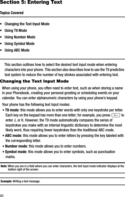 40Section 5: Entering TextTopics Covered• Changing the Text Input Mode• Using T9 Mode• Using Number Mode• Using Symbol Mode• Using ABC ModeThis section outlines how to select the desired text input mode when entering characters into your phone. This section also describes how to use the T9 predictive text system to reduce the number of key strokes associated with entering text.Changing the Text Input ModeWhen using your phone, you often need to enter text, such as when storing a name in your Phonebook, creating your personal greeting or scheduling events on your calendar. You can enter alphanumeric characters by using your phone’s keypad.Your phone has the following text input modes:•T9 mode: this mode allows you to enter words with only one keystroke per letter. Each key on the keypad has more than one letter; for example, you press   to enter J, or K. However, the T9 mode automatically compares the series of keystrokes you make with an internal linguistic dictionary to determine the most likely word, thus requiring fewer keystrokes than the traditional ABC mode.•ABC mode: this mode allows you to enter letters by pressing the key labeled with the corresponding letter.•Number mode: this mode allows you to enter numbers.•Symbol mode: this mode allows you to enter symbols, such as punctuation marks.Note: When you are in a field where you can enter characters, the text input mode indicator displays at the bottom right of the screen.Example: Writing a text message.