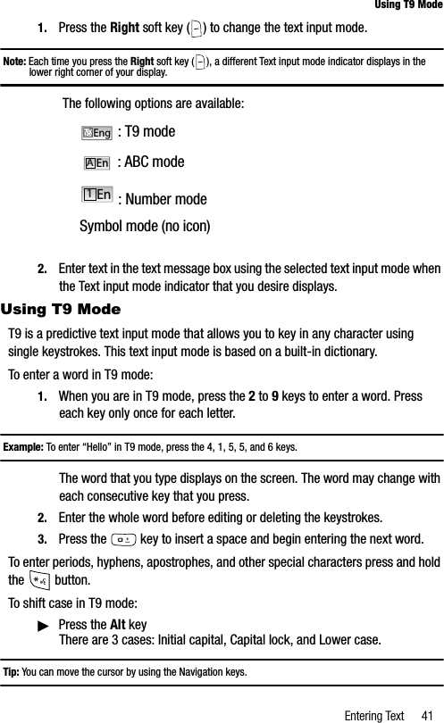 Entering Text 41Using T9 Mode1. Press the Right soft key ( ) to change the text input mode.Note: Each time you press the Right soft key ( ), a different Text input mode indicator displays in the lower right corner of your display. The following options are available: : T9 mode : ABC mode : Number modeSymbol mode (no icon)2. Enter text in the text message box using the selected text input mode when the Text input mode indicator that you desire displays.Using T9 ModeT9 is a predictive text input mode that allows you to key in any character using single keystrokes. This text input mode is based on a built-in dictionary.To enter a word in T9 mode:1. When you are in T9 mode, press the 2 to 9 keys to enter a word. Press each key only once for each letter.Example: To enter “Hello” in T9 mode, press the 4, 1, 5, 5, and 6 keys.The word that you type displays on the screen. The word may change with each consecutive key that you press.2. Enter the whole word before editing or deleting the keystrokes.3. Press the  key to insert a space and begin entering the next word.To enter periods, hyphens, apostrophes, and other special characters press and hold the  button.To shift case in T9 mode:䊳Press the Alt keyThere are 3 cases: Initial capital, Capital lock, and Lower case.Tip: You can move the cursor by using the Navigation keys.EngAEn1En