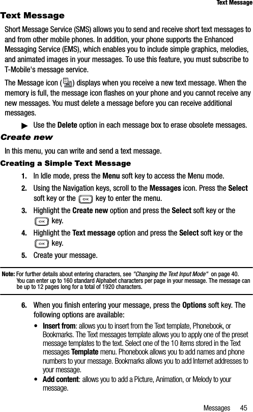 Messages 45Text MessageText MessageShort Message Service (SMS) allows you to send and receive short text messages to and from other mobile phones. In addition, your phone supports the Enhanced Messaging Service (EMS), which enables you to include simple graphics, melodies, and animated images in your messages. To use this feature, you must subscribe toT-Mobile&apos;s message service.The Message icon ( ) displays when you receive a new text message. When the memory is full, the message icon flashes on your phone and you cannot receive any new messages. You must delete a message before you can receive additional messages.䊳Use the Delete option in each message box to erase obsolete messages.Create newIn this menu, you can write and send a text message.Creating a Simple Text Message1. In Idle mode, press the Menu soft key to access the Menu mode.2. Using the Navigation keys, scroll to the Messages icon. Press the Selectsoft key or the   key to enter the menu. 3. Highlight the Create new option and press the Select soft key or the  key.4. Highlight the Text message option and press the Select soft key or the  key.5. Create your message.Note: For further details about entering characters, see &quot;Changing the Text Input Mode&quot;  on page 40.You can enter up to 160 standard Alphabet characters per page in your message. The message can be up to 12 pages long for a total of 1920 characters.6. When you finish entering your message, press the Options soft key. The following options are available:• Insert from: allows you to insert from the Text template, Phonebook, or Bookmarks. The Text messages template allows you to apply one of the preset message templates to the text. Select one of the 10 items stored in the Text messages Template menu. Phonebook allows you to add names and phone numbers to your message. Bookmarks allows you to add Internet addresses to your message.• Add content: allows you to add a Picture, Animation, or Melody to your message.