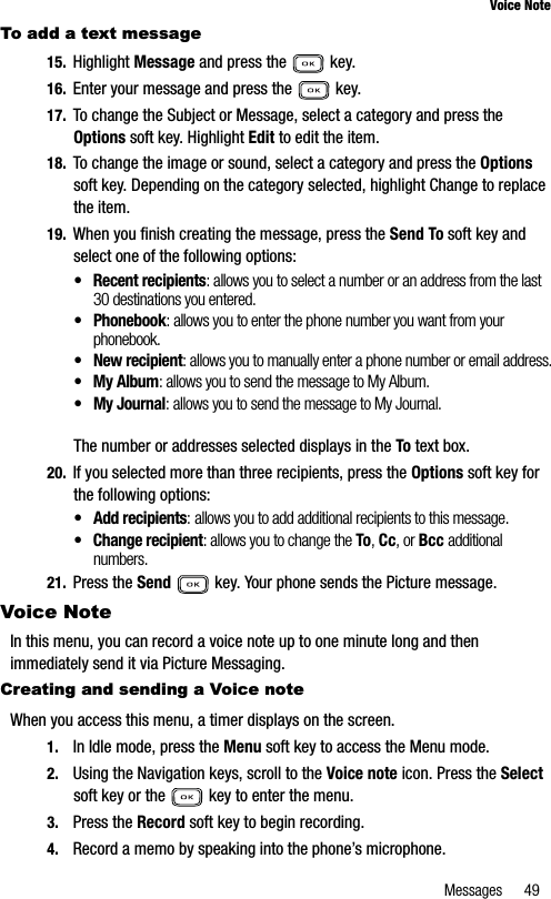 Messages 49Voice NoteTo add a text message15. Highlight Message and press the   key.16. Enter your message and press the   key.17. To change the Subject or Message, select a category and press the Options soft key. Highlight Edit to edit the item.18. To change the image or sound, select a category and press the Optionssoft key. Depending on the category selected, highlight Change to replace the item.19. When you finish creating the message, press the Send To soft key and select one of the following options:• Recent recipients: allows you to select a number or an address from the last 30 destinations you entered.• Phonebook: allows you to enter the phone number you want from your phonebook.• New recipient: allows you to manually enter a phone number or email address.• My Album: allows you to send the message to My Album.• My Journal: allows you to send the message to My Journal.The number or addresses selected displays in the To text box.20. If you selected more than three recipients, press the Options soft key for the following options:• Add recipients: allows you to add additional recipients to this message. • Change recipient: allows you to change the To,Cc, or Bcc additional numbers.21. Press the Send  key. Your phone sends the Picture message.Voice NoteIn this menu, you can record a voice note up to one minute long and then immediately send it via Picture Messaging.Creating and sending a Voice noteWhen you access this menu, a timer displays on the screen.1. In Idle mode, press the Menu soft key to access the Menu mode.2. Using the Navigation keys, scroll to the Voice note icon. Press the Selectsoft key or the   key to enter the menu.3. Press the Record soft key to begin recording.4. Record a memo by speaking into the phone’s microphone.