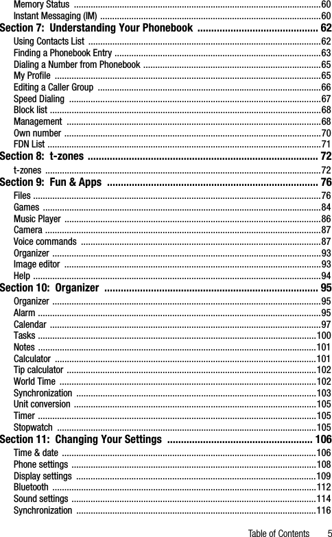 Table of Contents 5Memory Status  .......................................................................................................60Instant Messaging (IM) ............................................................................................60Section 7:  Understanding Your Phonebook  ............................................ 62Using Contacts List  .................................................................................................62Finding a Phonebook Entry ......................................................................................63Dialing a Number from Phonebook ..........................................................................65My Profile  ...............................................................................................................65Editing a Caller Group  .............................................................................................66Speed Dialing  .........................................................................................................67Block list .................................................................................................................68Management ..........................................................................................................68Own number ...........................................................................................................70FDN List ..................................................................................................................71Section 8:  t-zones .................................................................................... 72t-zones ...................................................................................................................72Section 9:  Fun &amp; Apps  ............................................................................. 76Files ........................................................................................................................76Games ....................................................................................................................84Music Player  ...........................................................................................................86Camera ...................................................................................................................87Voice commands  ....................................................................................................87Organizer ................................................................................................................93Image editor  ...........................................................................................................93Help ........................................................................................................................94Section 10:  Organizer  .............................................................................. 95Organizer ................................................................................................................95Alarm ......................................................................................................................95Calendar .................................................................................................................97Tasks ....................................................................................................................100Notes ....................................................................................................................101Calculator .............................................................................................................101Tip calculator ........................................................................................................102World Time  ...........................................................................................................102Synchronization ....................................................................................................103Unit conversion .....................................................................................................105Timer ....................................................................................................................105Stopwatch ............................................................................................................105Section 11:  Changing Your Settings  ..................................................... 106Time &amp; date ..........................................................................................................106Phone settings ......................................................................................................108Display settings  ....................................................................................................109Bluetooth ..............................................................................................................112Sound settings ......................................................................................................114Synchronization ....................................................................................................116