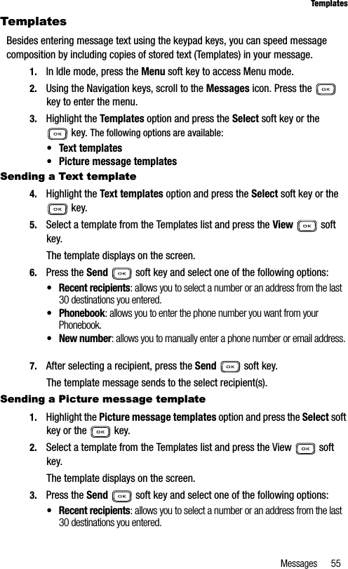 Messages 55TemplatesTemplatesBesides entering message text using the keypad keys, you can speed message composition by including copies of stored text (Templates) in your message. 1. In Idle mode, press the Menu soft key to access Menu mode.2. Using the Navigation keys, scroll to the Messages icon. Press the   key to enter the menu.3. Highlight the Templates option and press the Select soft key or the  key. The following options are available:• Text templates• Picture message templatesSending a Text template4. Highlight the Text templates option and press the Select soft key or the  key.5. Select a template from the Templates list and press the View  soft key.The template displays on the screen.6. Press the Send   soft key and select one of the following options:• Recent recipients: allows you to select a number or an address from the last 30 destinations you entered.• Phonebook: allows you to enter the phone number you want from your Phonebook.• New number: allows you to manually enter a phone number or email address.7. After selecting a recipient, press the Send   soft key.The template message sends to the select recipient(s).Sending a Picture message template1. Highlight the Picture message templates option and press the Select soft key or the   key.2. Select a template from the Templates list and press the View   soft key.The template displays on the screen.3. Press the Send   soft key and select one of the following options:• Recent recipients: allows you to select a number or an address from the last 30 destinations you entered.