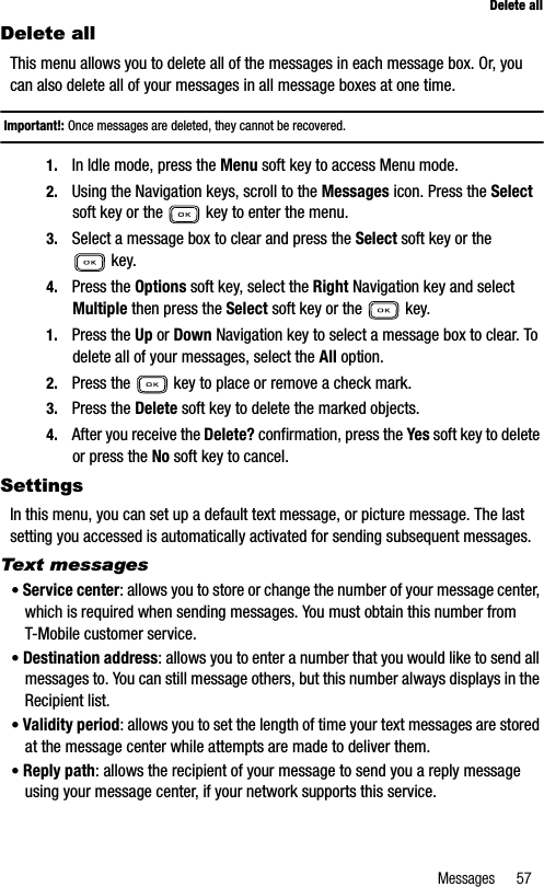 Messages 57Delete allDelete allThis menu allows you to delete all of the messages in each message box. Or, you can also delete all of your messages in all message boxes at one time.Important!: Once messages are deleted, they cannot be recovered.1. In Idle mode, press the Menu soft key to access Menu mode.2. Using the Navigation keys, scroll to the Messages icon. Press the Selectsoft key or the   key to enter the menu.3. Select a message box to clear and press the Select soft key or the  key.4. Press the Options soft key, select the Right Navigation key and select Multiple then press the Select soft key or the   key.1. Press the Up or Down Navigation key to select a message box to clear. To delete all of your messages, select the All option.2. Press the   key to place or remove a check mark.3. Press the Delete soft key to delete the marked objects.4. After you receive the Delete? confirmation, press the Yes soft key to delete or press the No soft key to cancel.SettingsIn this menu, you can set up a default text message, or picture message. The last setting you accessed is automatically activated for sending subsequent messages.Text messages•Service center: allows you to store or change the number of your message center, which is required when sending messages. You must obtain this number from T-Mobile customer service.•Destination address: allows you to enter a number that you would like to send all messages to. You can still message others, but this number always displays in the Recipient list.•Validity period: allows you to set the length of time your text messages are stored at the message center while attempts are made to deliver them.•Reply path: allows the recipient of your message to send you a reply message using your message center, if your network supports this service.