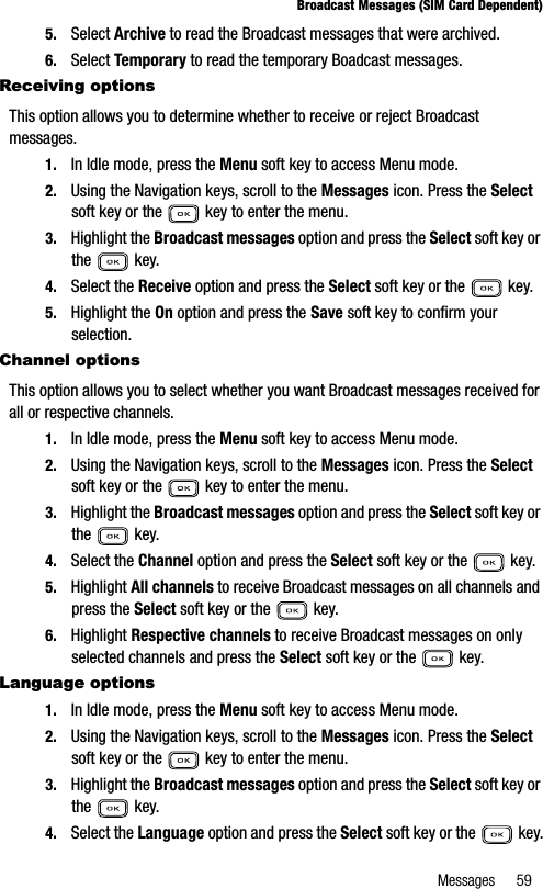 Messages 59Broadcast Messages (SIM Card Dependent)5. Select Archive to read the Broadcast messages that were archived.6. Select Temporary to read the temporary Boadcast messages.Receiving optionsThis option allows you to determine whether to receive or reject Broadcast messages.1. In Idle mode, press the Menu soft key to access Menu mode.2. Using the Navigation keys, scroll to the Messages icon. Press the Selectsoft key or the   key to enter the menu.3. Highlight the Broadcast messages option and press the Select soft key or the  key.4. Select the Receive option and press the Select soft key or the   key.5. Highlight the On option and press the Save soft key to confirm your selection.Channel optionsThis option allows you to select whether you want Broadcast messages received for all or respective channels.1. In Idle mode, press the Menu soft key to access Menu mode.2. Using the Navigation keys, scroll to the Messages icon. Press the Selectsoft key or the   key to enter the menu.3. Highlight the Broadcast messages option and press the Select soft key or the  key.4. Select the Channel option and press the Select soft key or the   key.5. Highlight All channels to receive Broadcast messages on all channels and press the Select soft key or the   key.6. Highlight Respective channels to receive Broadcast messages on only selected channels and press the Select soft key or the   key.Language options1. In Idle mode, press the Menu soft key to access Menu mode.2. Using the Navigation keys, scroll to the Messages icon. Press the Selectsoft key or the   key to enter the menu.3. Highlight the Broadcast messages option and press the Select soft key or the  key.4. Select the Language option and press the Select soft key or the   key.