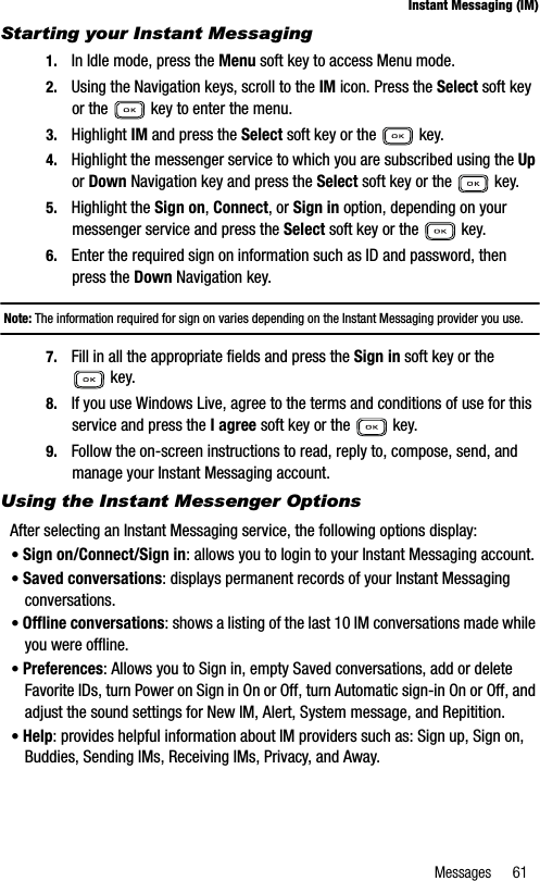 Messages 61Instant Messaging (IM)Starting your Instant Messaging1. In Idle mode, press the Menu soft key to access Menu mode.2. Using the Navigation keys, scroll to the IM icon. Press the Select soft key or the   key to enter the menu.3. Highlight IM and press the Select soft key or the   key.4. Highlight the messenger service to which you are subscribed using the Upor Down Navigation key and press the Select soft key or the   key.5. Highlight the Sign on,Connect, or Sign in option, depending on your messenger service and press the Select soft key or the   key.6. Enter the required sign on information such as ID and password, then press the Down Navigation key.Note: The information required for sign on varies depending on the Instant Messaging provider you use.7. Fill in all the appropriate fields and press the Sign in soft key or the  key.8. If you use Windows Live, agree to the terms and conditions of use for this service and press the I agree soft key or the   key.9. Follow the on-screen instructions to read, reply to, compose, send, and manage your Instant Messaging account.Using the Instant Messenger OptionsAfter selecting an Instant Messaging service, the following options display:•Sign on/Connect/Sign in: allows you to login to your Instant Messaging account.•Saved conversations: displays permanent records of your Instant Messaging conversations.•Offline conversations: shows a listing of the last 10 IM conversations made while you were offline.•Preferences: Allows you to Sign in, empty Saved conversations, add or delete Favorite IDs, turn Power on Sign in On or Off, turn Automatic sign-in On or Off, and adjust the sound settings for New IM, Alert, System message, and Repitition.•Help: provides helpful information about IM providers such as: Sign up, Sign on, Buddies, Sending IMs, Receiving IMs, Privacy, and Away.