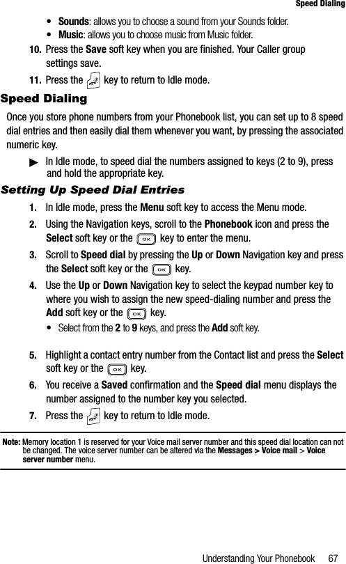 Understanding Your Phonebook 67Speed Dialing•Sounds: allows you to choose a sound from your Sounds folder.• Music: allows you to choose music from Music folder.10. Press the Save soft key when you are finished. Your Caller group settings save.11. Press the   key to return to Idle mode.Speed DialingOnce you store phone numbers from your Phonebook list, you can set up to 8 speed dial entries and then easily dial them whenever you want, by pressing the associated numeric key.䊳In Idle mode, to speed dial the numbers assigned to keys (2 to 9), press and hold the appropriate key.Setting Up Speed Dial Entries1. In Idle mode, press the Menu soft key to access the Menu mode.2. Using the Navigation keys, scroll to the Phonebook icon and press the Select soft key or the   key to enter the menu.3. Scroll to Speed dial by pressing the Up or Down Navigation key and press the Select soft key or the   key.4. Use the Up or Down Navigation key to select the keypad number key to where you wish to assign the new speed-dialing number and press the Add soft key or the   key.•Select from the 2 to 9 keys, and press the Add soft key.5. Highlight a contact entry number from the Contact list and press the Selectsoft key or the   key.6. You receive a Saved confirmation and the Speed dial menu displays the number assigned to the number key you selected.7. Press the   key to return to Idle mode.Note: Memory location 1 is reserved for your Voice mail server number and this speed dial location can not be changed. The voice server number can be altered via the Messages &gt; Voice mail &gt; Voice server number menu.