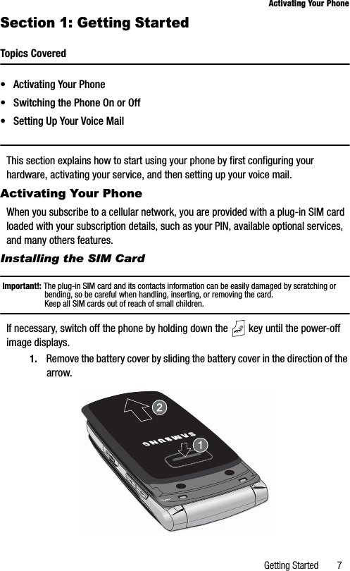 Getting Started 7Activating Your PhoneSection 1: Getting StartedTopics Covered• Activating Your Phone• Switching the Phone On or Off• Setting Up Your Voice MailThis section explains how to start using your phone by first configuring your hardware, activating your service, and then setting up your voice mail.Activating Your PhoneWhen you subscribe to a cellular network, you are provided with a plug-in SIM card loaded with your subscription details, such as your PIN, available optional services, and many others features.Installing the SIM CardImportant!: The plug-in SIM card and its contacts information can be easily damaged by scratching or bending, so be careful when handling, inserting, or removing the card. Keep all SIM cards out of reach of small children.If necessary, switch off the phone by holding down the   key until the power-off image displays.1. Remove the battery cover by sliding the battery cover in the direction of the arrow.