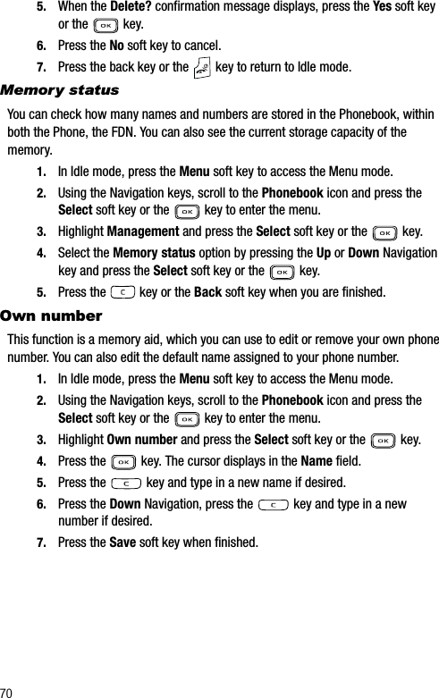 705. When the Delete? confirmation message displays, press the Yes soft key or the   key.6. Press the No soft key to cancel.7. Press the back key or the   key to return to Idle mode.Memory statusYou can check how many names and numbers are stored in the Phonebook, within both the Phone, the FDN. You can also see the current storage capacity of the memory.1. In Idle mode, press the Menu soft key to access the Menu mode.2. Using the Navigation keys, scroll to the Phonebook icon and press the Select soft key or the   key to enter the menu.3. Highlight Management and press the Select soft key or the   key.4. Select the Memory status option by pressing the Up or Down Navigation key and press the Select soft key or the   key.5. Press the   key or the Back soft key when you are finished.Own numberThis function is a memory aid, which you can use to edit or remove your own phone number. You can also edit the default name assigned to your phone number.1. In Idle mode, press the Menu soft key to access the Menu mode.2. Using the Navigation keys, scroll to the Phonebook icon and press the Select soft key or the   key to enter the menu.3. Highlight Own number and press the Select soft key or the   key.4. Press the   key. The cursor displays in the Name field.5. Press the   key and type in a new name if desired.6. Press the Down Navigation, press the   key and type in a new number if desired.7. Press the Save soft key when finished.