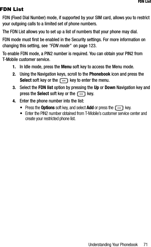 Understanding Your Phonebook 71FDN ListFDN ListFDN (Fixed Dial Number) mode, if supported by your SIM card, allows you to restrict your outgoing calls to a limited set of phone numbers.The FDN List allows you to set up a list of numbers that your phone may dial.FDN mode must first be enabled in the Security settings. For more information on changing this setting, see &quot;FDN mode&quot;  on page 123.To enable FDN mode, a PIN2 number is required. You can obtain your PIN2 from T-Mobile customer service.1. In Idle mode, press the Menu soft key to access the Menu mode.2. Using the Navigation keys, scroll to the Phonebook icon and press the Select soft key or the   key to enter the menu.3. Select the FDN list option by pressing the Up or Down Navigation key and press the Select soft key or the   key.4. Enter the phone number into the list:•Press the Options soft key, and select Add or press the  key.•Enter the PIN2 number obtained from T-Mobile’s customer service center and create your restricted phone list.
