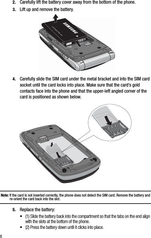 82. Carefully lift the battery cover away from the bottom of the phone.3. Lift up and remove the battery.4. Carefully slide the SIM card under the metal bracket and into the SIM card socket until the card locks into place. Make sure that the card’s gold contacts face into the phone and that the upper-left angled corner of the card is positioned as shown below.Note: If the card is not inserted correctly, the phone does not detect the SIM card. Remove the battery and re-orient the card back into the slot.5. Replace the battery:•(1) Slide the battery back into the compartment so that the tabs on the end align with the slots at the bottom of the phone.•(2) Press the battery down until it clicks into place.