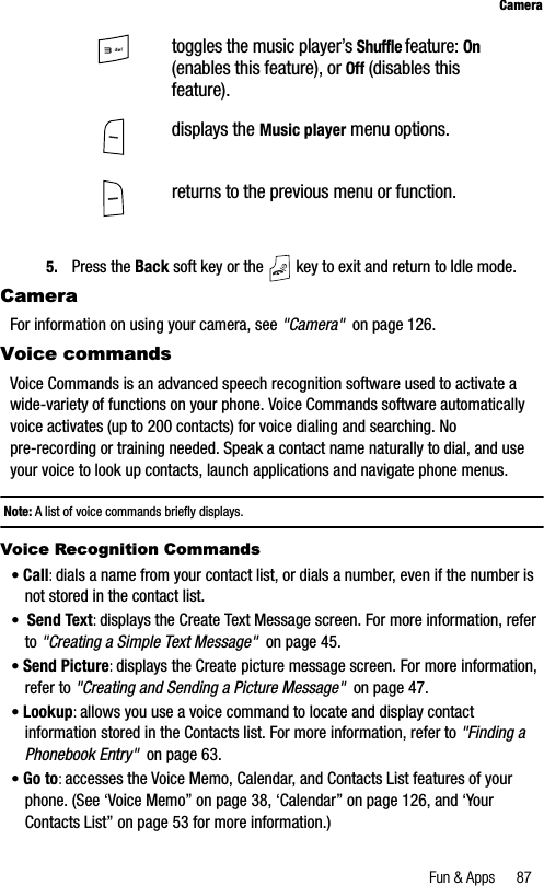 Fun &amp; Apps 87Camera5. Press the Back soft key or the   key to exit and return to Idle mode.CameraFor information on using your camera, see &quot;Camera&quot;  on page 126.Voice commandsVoice Commands is an advanced speech recognition software used to activate a wide-variety of functions on your phone. Voice Commands software automatically voice activates (up to 200 contacts) for voice dialing and searching. No pre-recording or training needed. Speak a contact name naturally to dial, and use your voice to look up contacts, launch applications and navigate phone menus.Note: A list of voice commands briefly displays.Voice Recognition Commands•Call:dials a name from your contact list, or dials a number, even if the number is not stored in the contact list.•Send Text:displays the Create Text Message screen. For more information, refer to &quot;Creating a Simple Text Message&quot;  on page 45.•Send Picture:displays the Create picture message screen. For more information, refer to &quot;Creating and Sending a Picture Message&quot;  on page 47.•Lookup:allows you use a voice command to locate and display contact information stored in the Contacts list. For more information, refer to &quot;Finding a Phonebook Entry&quot;  on page 63.•Go to:accesses the Voice Memo, Calendar, and Contacts List features of your phone. (See ‘Voice Memo” on page 38, ‘Calendar” on page 126, and ‘Your Contacts List” on page 53 for more information.) toggles the music player’s Shuffle feature: On(enables this feature), or Off (disables this feature).displays the Music player menu options.returns to the previous menu or function.