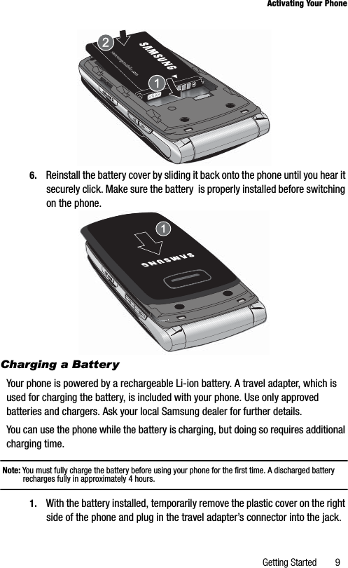 Getting Started 9Activating Your Phone6. Reinstall the battery cover by sliding it back onto the phone until you hear it securely click. Make sure the battery  is properly installed before switching on the phone.Charging a BatteryYour phone is powered by a rechargeable Li-ion battery. A travel adapter, which is used for charging the battery, is included with your phone. Use only approved batteries and chargers. Ask your local Samsung dealer for further details.You can use the phone while the battery is charging, but doing so requires additional charging time.Note: You must fully charge the battery before using your phone for the first time. A discharged battery recharges fully in approximately 4 hours.1. With the battery installed, temporarily remove the plastic cover on the right side of the phone and plug in the travel adapter’s connector into the jack.