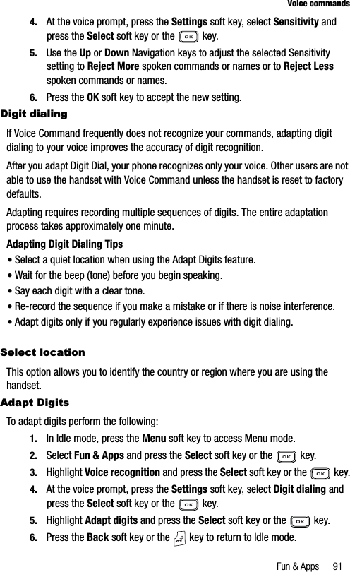 Fun &amp; Apps 91Voice commands4. At the voice prompt, press the Settings soft key, select Sensitivity and press the Select soft key or the   key.5. Use the Up or Down Navigation keys to adjust the selected Sensitivity setting to Reject More spoken commands or names or to Reject Lessspoken commands or names.6. Press the OK soft key to accept the new setting.Digit dialingIf Voice Command frequently does not recognize your commands, adapting digit dialing to your voice improves the accuracy of digit recognition.After you adapt Digit Dial, your phone recognizes only your voice. Other users are not able to use the handset with Voice Command unless the handset is reset to factory defaults.Adapting requires recording multiple sequences of digits. The entire adaptation process takes approximately one minute.Adapting Digit Dialing Tips•Select a quiet location when using the Adapt Digits feature.•Wait for the beep (tone) before you begin speaking.•Say each digit with a clear tone.•Re-record the sequence if you make a mistake or if there is noise interference.•Adapt digits only if you regularly experience issues with digit dialing.Select locationThis option allows you to identify the country or region where you are using the handset.Adapt DigitsTo adapt digits perform the following:1. In Idle mode, press the Menu soft key to access Menu mode.2. Select Fun &amp; Apps and press the Select soft key or the   key.3. Highlight Voice recognition and press the Select soft key or the   key.4. At the voice prompt, press the Settings soft key, select Digit dialing and press the Select soft key or the   key.5. Highlight Adapt digits and press the Select soft key or the   key.6. Press the Back soft key or the   key to return to Idle mode.