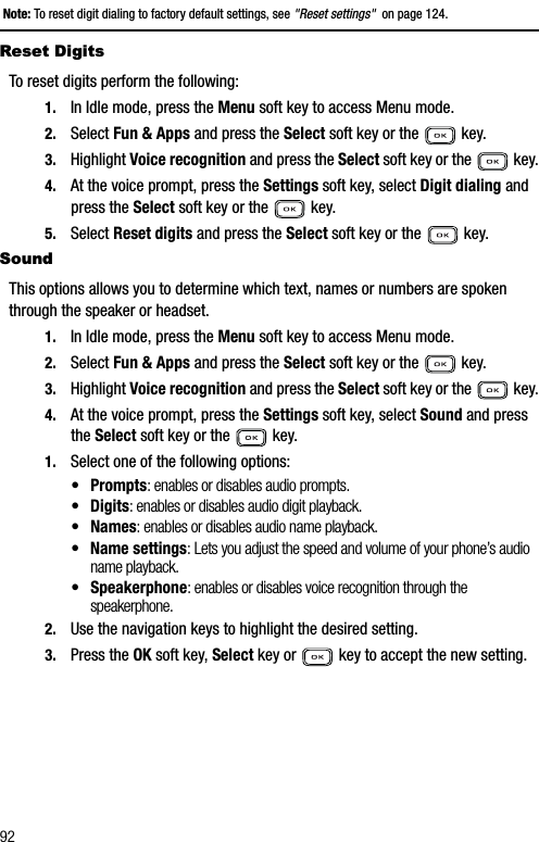 92Note: To reset digit dialing to factory default settings, see &quot;Reset settings&quot;  on page 124.Reset DigitsTo reset digits perform the following:1. In Idle mode, press the Menu soft key to access Menu mode.2. Select Fun &amp; Apps and press the Select soft key or the   key.3. Highlight Voice recognition and press the Select soft key or the   key.4. At the voice prompt, press the Settings soft key, select Digit dialing and press the Select soft key or the   key.5. Select Reset digits and press the Select soft key or the   key.SoundThis options allows you to determine which text, names or numbers are spoken through the speaker or headset.1. In Idle mode, press the Menu soft key to access Menu mode.2. Select Fun &amp; Apps and press the Select soft key or the   key.3. Highlight Voice recognition and press the Select soft key or the   key.4. At the voice prompt, press the Settings soft key, select Sound and press the Select soft key or the   key.1. Select one of the following options:•Prompts: enables or disables audio prompts. • Digits: enables or disables audio digit playback. •Names: enables or disables audio name playback. • Name settings: Lets you adjust the speed and volume of your phone’s audio name playback.• Speakerphone: enables or disables voice recognition through the speakerphone.2. Use the navigation keys to highlight the desired setting. 3. Press the OK soft key, Select key or   key to accept the new setting.