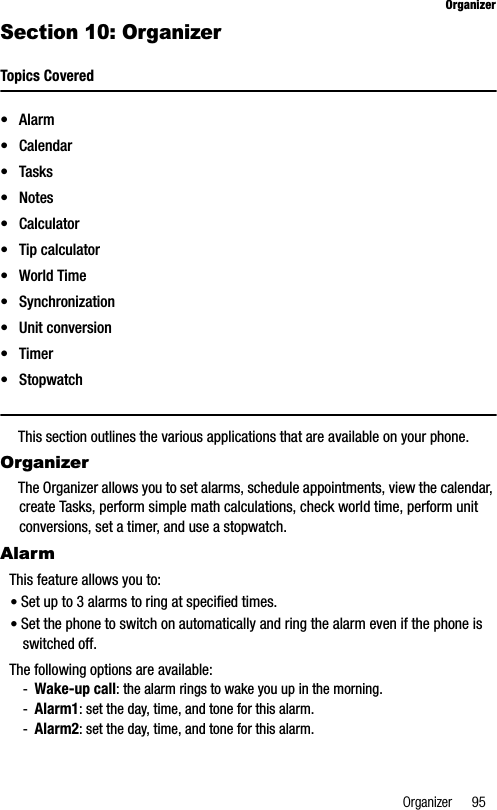 Organizer 95OrganizerSection 10: OrganizerTopics Covered•Alarm• Calendar• Tasks•Notes• Calculator• Tip calculator•World Time• Synchronization• Unit conversion•Timer•StopwatchThis section outlines the various applications that are available on your phone.OrganizerThe Organizer allows you to set alarms, schedule appointments, view the calendar, create Tasks, perform simple math calculations, check world time, perform unit conversions, set a timer, and use a stopwatch.AlarmThis feature allows you to:•Set up to 3 alarms to ring at specified times.•Set the phone to switch on automatically and ring the alarm even if the phone is switched off.The following options are available:-Wake-up call: the alarm rings to wake you up in the morning.-Alarm1: set the day, time, and tone for this alarm. -Alarm2: set the day, time, and tone for this alarm. 