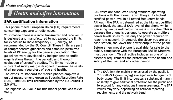 Health and safety information26Health and safety informationSAR certification informationThis phone meets European Union (EU) requirements concerning exposure to radio waves.Your mobile phone is a radio transmitter and receiver. It is designed and manufactured to not exceed the limits for exposure to radio-frequency (RF) energy, as recommended by the EU Council. These limits are part of comprehensive guidelines and establish permitted levels of RF energy for the general population. The guidelines were developed by independent scientific organisations through the periodic and thorough evaluation of scientific studies. The limits include a substantial safety margin designed to ensure the safety of all persons, regardless of age and health.The exposure standard for mobile phones employs a unit of measurement known as Specific Absorption Rate (SAR). The SAR limit recommended by the EU Council is 2.0 W/kg.1The highest SAR value for this model phone was x.xxxW/kg.SAR tests are conducted using standard operating positions with the phone transmitting at its highest certified power level in all tested frequency bands. Although the SAR is determined at the highest certified power level, the actual SAR level of the phone while operating can be well below the maximum value. This is because the phone is designed to operate at multiple power levels so as to use only the power required to reach the network. In general, the closer you are to a base station, the lower the power output of the phone.Before a new model phone is available for sale to the public, compliance with the European R&amp;TTE Directive must be shown. This directive includes as one of its essential requirements the protection of the health and safety of the user and any other person.1. The SAR limit for mobile phones used by the public is 2.0 watts/kilogram (W/kg) averaged over ten grams of body tissue. The limit incorporates a substantial margin of safety to give additional protection for the public and to account for any variations in measurements. The SAR values may vary, depending on national reporting requirements and the network band.