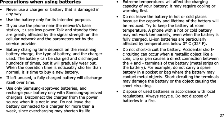 27Precautions when using batteries• Never use a charger or battery that is damaged in any way.• Use the battery only for its intended purpose.• If you use the phone near the network’s base station, it uses less power. Talk and standby time are greatly affected by the signal strength on the cellular network and the parameters set by the service provider.• Battery charging time depends on the remaining battery charge, the type of battery, and the charger used. The battery can be charged and discharged hundreds of times, but it will gradually wear out. When the operation time is noticeably shorter than normal, it is time to buy a new battery.• If left unused, a fully charged battery will discharge itself over time.• Use only Samsung-approved batteries, and recharge your battery only with Samsung-approved chargers. Disconnect the charger from the power source when it is not in use. Do not leave the battery connected to a charger for more than a week, since overcharging may shorten its life.• Extreme temperatures will affect the charging capacity of your battery: it may require cooling or warming first.• Do not leave the battery in hot or cold places because the capacity and lifetime of the battery will be reduced. Try to keep the battery at room temperature. A phone with a hot or cold battery may not work temporarily, even when the battery is fully charged. Li-ion batteries are particularly affected by temperatures below 0° C (32° F).• Do not short-circuit the battery. Accidental short-circuiting can occur when a metallic object like a coin, clip or pen causes a direct connection between the + and – terminals of the battery (metal strips on the battery). For example, do not carry a spare battery in a pocket or bag where the battery may contact metal objects. Short-circuiting the terminals may damage the battery or the object causing the short-circuiting.• Dispose of used batteries in accordance with local regulations. Always recycle. Do not dispose of batteries in a fire.