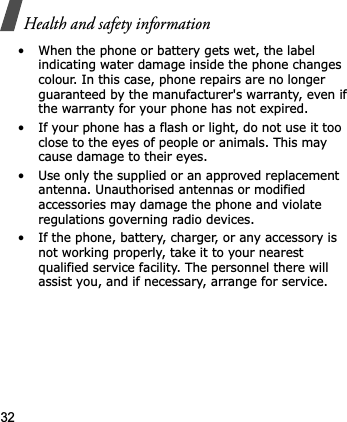 Health and safety information32• When the phone or battery gets wet, the label indicating water damage inside the phone changes colour. In this case, phone repairs are no longer guaranteed by the manufacturer&apos;s warranty, even if the warranty for your phone has not expired.• If your phone has a flash or light, do not use it too close to the eyes of people or animals. This may cause damage to their eyes.• Use only the supplied or an approved replacement antenna. Unauthorised antennas or modified accessories may damage the phone and violate regulations governing radio devices.• If the phone, battery, charger, or any accessory is not working properly, take it to your nearest qualified service facility. The personnel there will assist you, and if necessary, arrange for service.